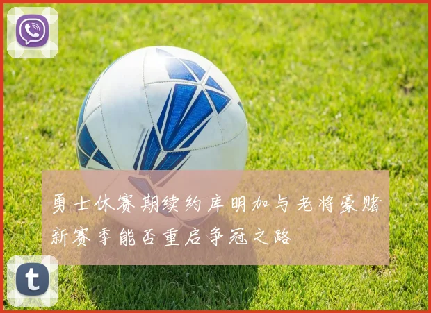勇士休赛期续约库明加与老将豪赌新赛季能否重启争冠之路