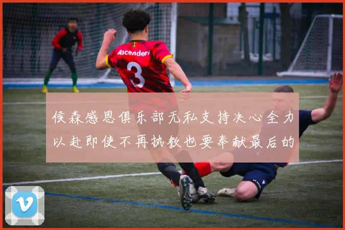 侯森感恩俱乐部无私支持决心全力以赴即使不再执教也要奉献最后的热情