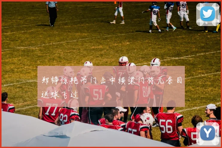 郑铮惊艳吊门击中横梁门将无奈目送球飞过