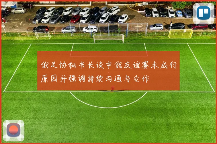 俄足协秘书长谈中俄友谊赛未成行原因并强调持续沟通与合作
