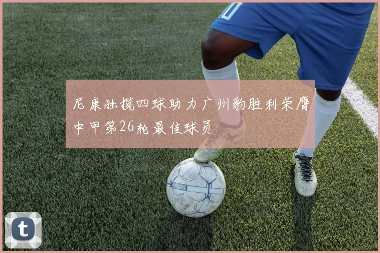 尼康独揽四球助力广州豹胜利荣膺中甲第26轮最佳球员