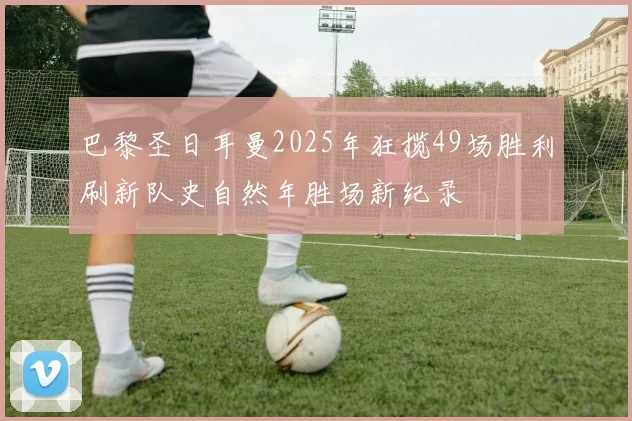 巴黎圣日耳曼2025年狂揽49场胜利刷新队史自然年胜场新纪录