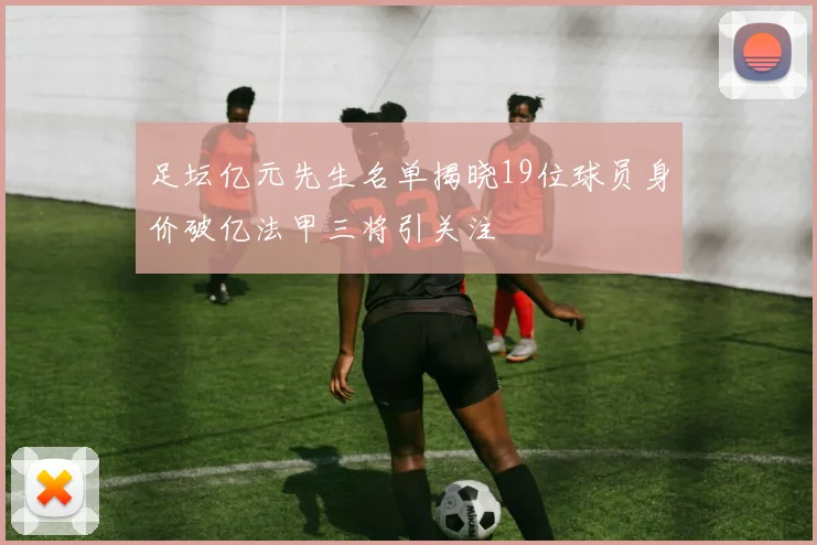 足坛亿元先生名单揭晓19位球员身价破亿法甲三将引关注