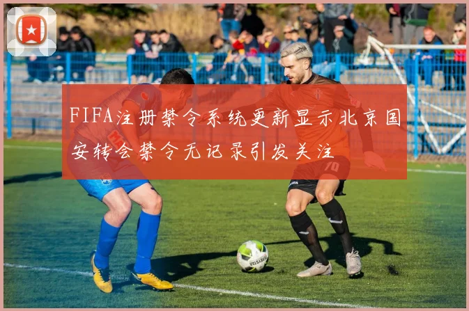 FIFA注册禁令系统更新显示北京国安转会禁令无记录引发关注