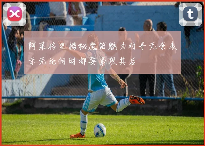 阿莱格里揭秘魔笛魅力对手无奈表示无论何时都要紧跟其后