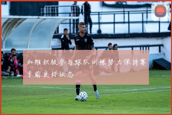 加维积极参与球队训练努力保持赛季前良好状态