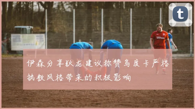 伊森分享狄龙建议称赞乌度卡严格执教风格带来的积极影响