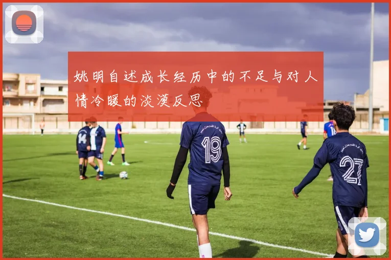 姚明自述成长经历中的不足与对人情冷暖的淡漠反思