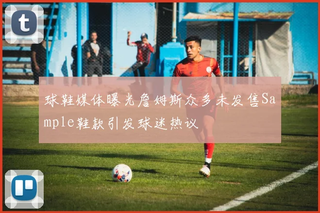 球鞋媒体曝光詹姆斯众多未发售Sample鞋款引发球迷热议