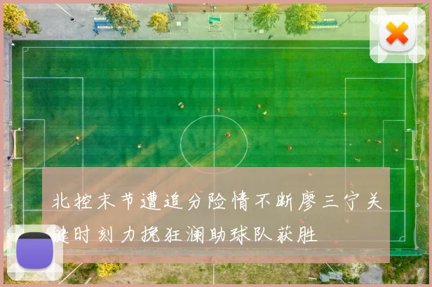 北控末节遭追分险情不断廖三宁关键时刻力挽狂澜助球队获胜