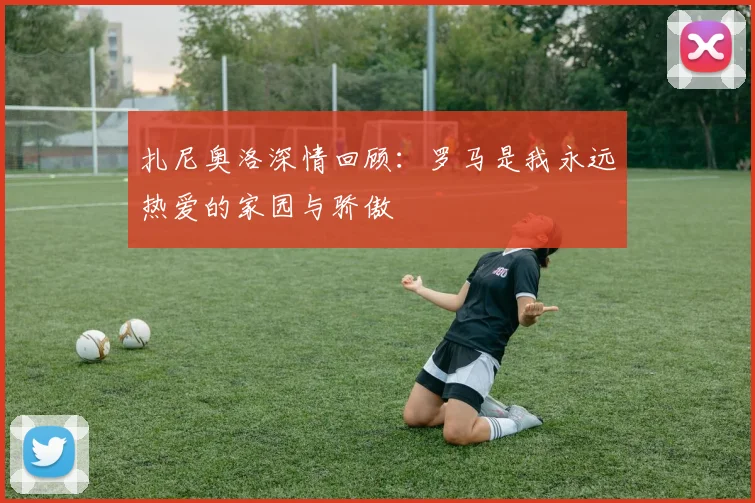 扎尼奥洛深情回顾：罗马是我永远热爱的家园与骄傲