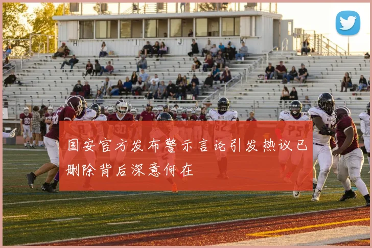 国安官方发布警示言论引发热议已删除背后深意何在