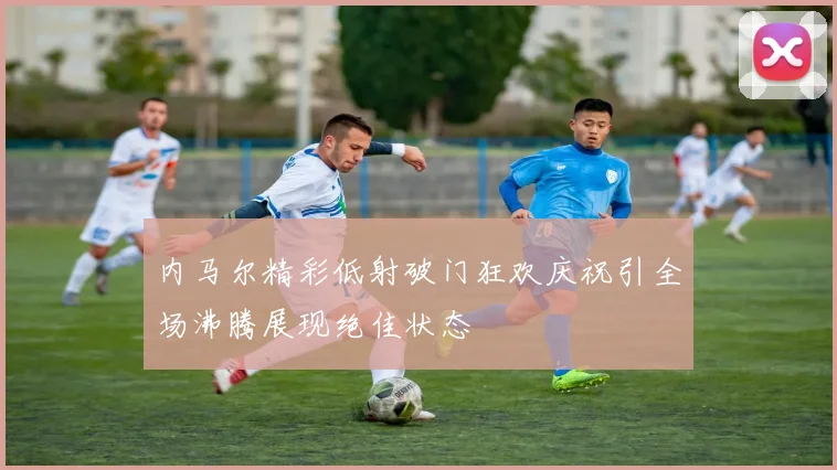 内马尔精彩低射破门狂欢庆祝引全场沸腾展现绝佳状态