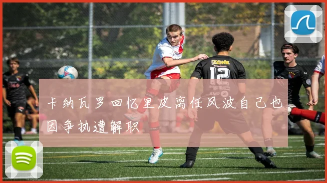 卡纳瓦罗回忆里皮离任风波自己也因争执遭解职