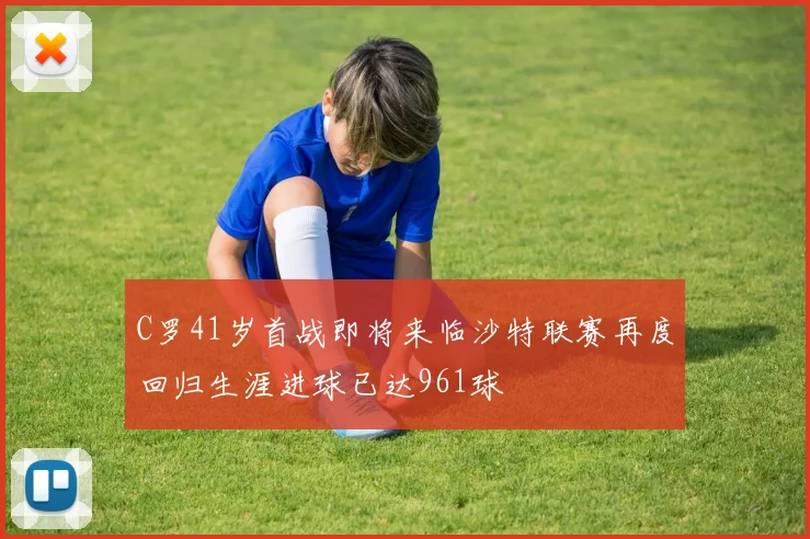 C罗41岁首战即将来临沙特联赛再度回归生涯进球已达961球