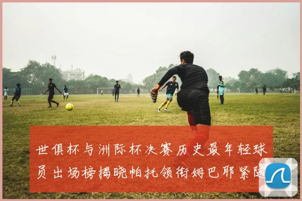 世俱杯与洲际杯决赛历史最年轻球员出场榜揭晓帕托领衔姆巴耶紧随其后