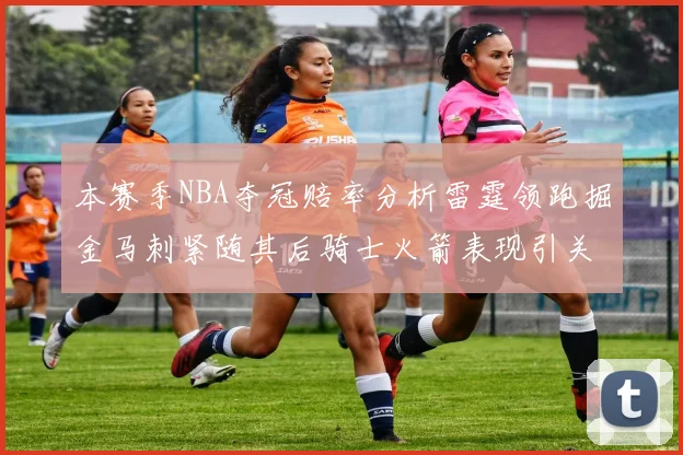本赛季NBA夺冠赔率分析雷霆领跑掘金马刺紧随其后骑士火箭表现引关注